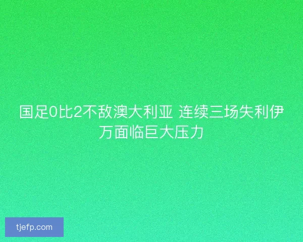 国足0比2不敌澳大利亚 连续三场失利伊万面临巨大压力