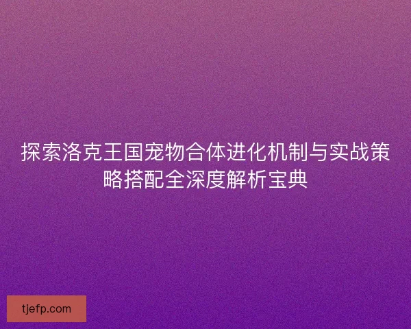 探索洛克王国宠物合体进化机制与实战策略搭配全深度解析宝典